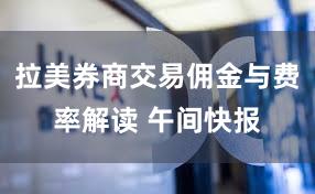 拉美券商交易佣金与费率解读 午间快报