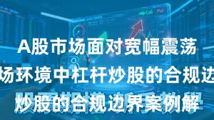 A股市场面对宽幅震荡周期的市场环境中杠杆炒股的合规边界案例解